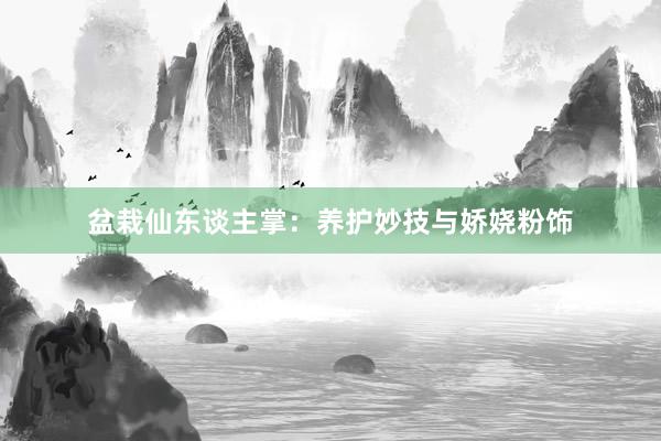盆栽仙东谈主掌：养护妙技与娇娆粉饰