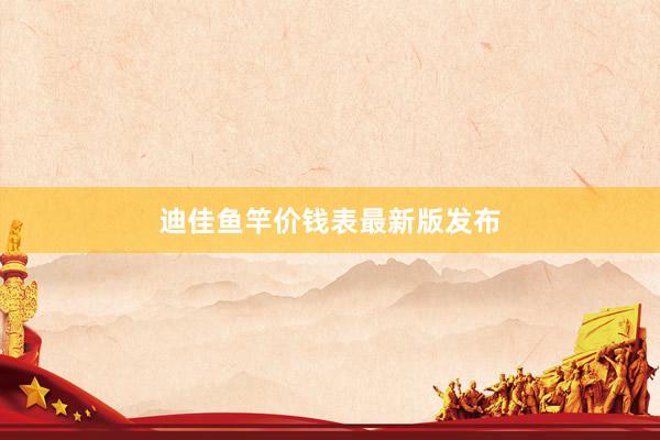 迪佳鱼竿价钱表最新版发布