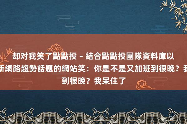 却对我笑了點點投 – 結合點點投團隊資料庫以提供最新網路趨勢話題的網站笑：你是不是又加班到很晚？我呆住了