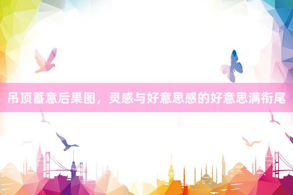 吊顶蓄意后果图，灵感与好意思感的好意思满衔尾